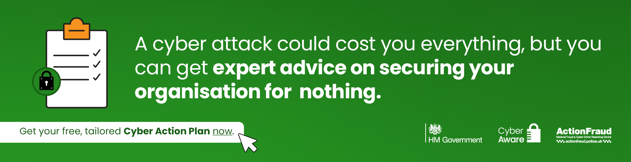 A cyber attack could cost you everything, but you can get expert advice on securing your organisation for nothing. Get your free, tailored Cyber Action Plan now.