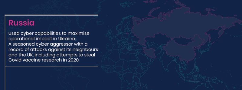 Russia used cyber capabilities to maximise operation impact in Ukraine. A seasoned cyber aggressor with a record of attacks against its neighbours and the UK, including attempts to steal Covid vaccine research in 2020.