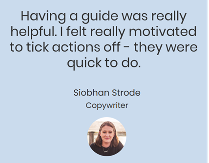 Having a guide was really helpful. I felt really motivated to tick actions off - they were quick to do. Siobhan Strode, Copywriter
